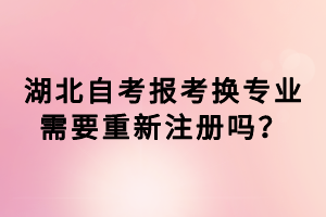 湖北自考報(bào)考換專業(yè)需要重新注冊(cè)嗎？