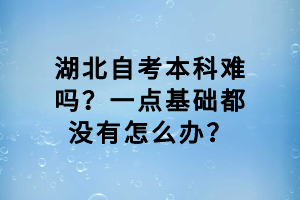 湖北自考本科難嗎？一點基礎(chǔ)都沒有怎么辦？