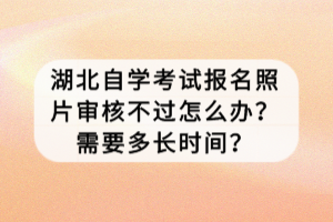 湖北自學考試報名照片審核不過怎么辦？需要多長時間？