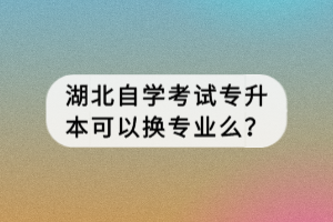 湖北自學考試專升本可以換專業(yè)么？