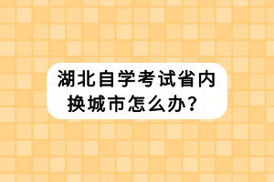 湖北自學(xué)考試省內(nèi)換城市怎么辦？