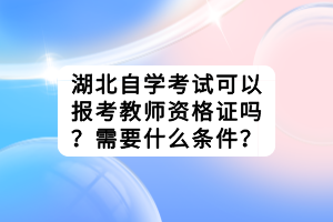 湖北自學(xué)考試可以報(bào)考教師資格證嗎？需要什么條件？