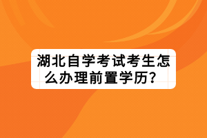 湖北自學(xué)考試考生怎么辦理前置學(xué)歷？