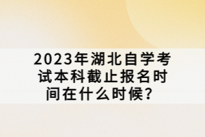 2023年湖北自學(xué)考試本科截止報名時間在什么時候？