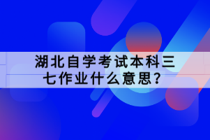 湖北自學考試本科三七作業(yè)什么意思？