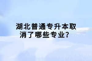 湖北普通專升本取消了哪些專業(yè)？