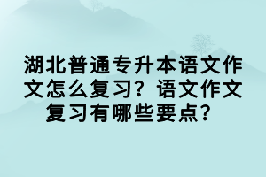 湖北普通專升本語文作文怎么復(fù)習(xí)？語文作文復(fù)習(xí)有哪些要點？