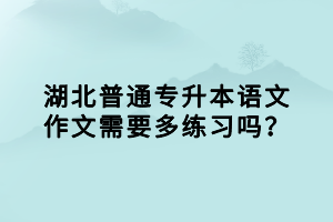 湖北普通專升本語文作文需要多練習(xí)嗎？