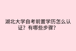 湖北大學(xué)自考前置學(xué)歷怎么認(rèn)證？有哪些步驟？