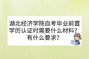 湖北經(jīng)濟學院自考畢業(yè)前置學歷認證時需要什么材料？有什么要求？