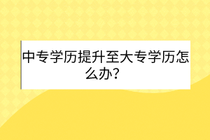 中專學歷提升至大專學歷怎么辦？