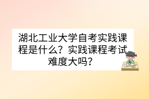 湖北工業(yè)大學(xué)自考實(shí)踐課程是什么？實(shí)踐課程考試難度大嗎？
