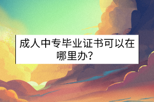 成人中專畢業(yè)證書可以在哪里辦？