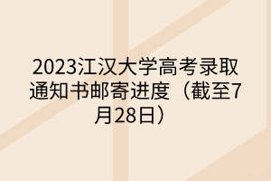 2023江漢大學高考錄取通知書郵寄進度（截至7月28日）