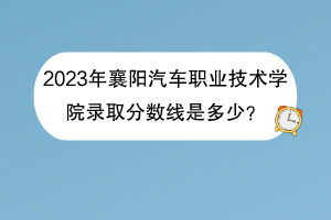 2023年襄陽(yáng)汽車職業(yè)技術(shù)學(xué)院錄取分?jǐn)?shù)線是多少？