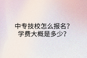 中專技校怎么報名？學(xué)費大概是多少？