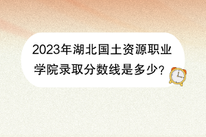 2023年湖北國土資源職業(yè)學(xué)院錄取分?jǐn)?shù)線是多少？