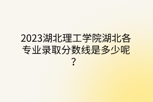 2023湖北理工學(xué)院湖北各專(zhuān)業(yè)錄取分?jǐn)?shù)線是多少呢？