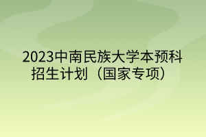 2023中南民族大學(xué)本預(yù)科招生計(jì)劃（國(guó)家專項(xiàng)）