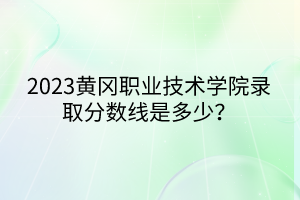 2023黃岡職業(yè)技術(shù)學(xué)院錄取分?jǐn)?shù)線是多少？