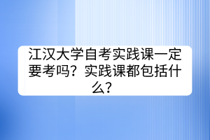 江漢大學(xué)自考實(shí)踐課一定要考嗎？實(shí)踐課都包括什么？