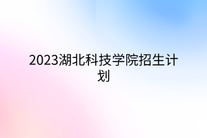 2023湖北科技學(xué)院招生計(jì)劃