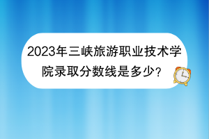 2023年三峽旅游職業(yè)技術(shù)學(xué)院錄取分?jǐn)?shù)線是多少？