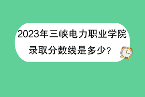 2023年三峽電力職業(yè)學院錄取分數線是多少？