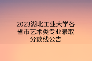 2023湖北工業(yè)大學各省市藝術類專業(yè)錄取分數(shù)線公告