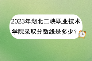 2023年湖北三峽職業(yè)技術(shù)學院錄取分數(shù)線是多少？