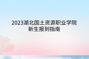 2023湖北國土資源職業(yè)學院新生報到指南