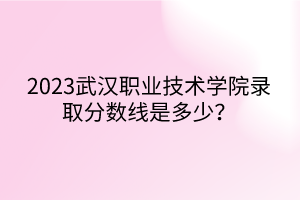 2023武漢職業(yè)技術(shù)學(xué)院錄取分?jǐn)?shù)線是多少？