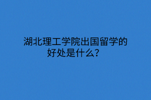 湖北理工學院出國留學的好處是什么？