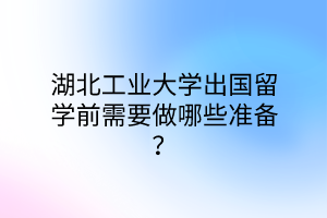 湖北工業(yè)大學(xué)出國留學(xué)前需要做哪些準(zhǔn)備？