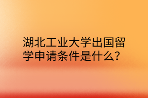 湖北工業(yè)大學出國留學申請條件是什么？