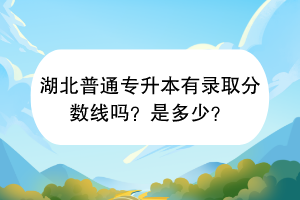 湖北普通專升本有錄取分?jǐn)?shù)線嗎？是多少？