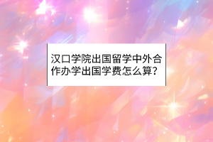 漢口學院出國留學中外合作辦學出國學費怎么算？