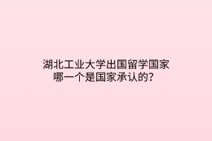 湖北工業(yè)大學出國留學國家哪一個是國家承認的？