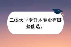 三峽大學專升本專業(yè)有哪些能選？