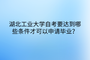 湖北工業(yè)大學自考要達到哪些條件才可以申請畢業(yè)？