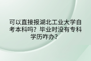 可以直接報(bào)湖北工業(yè)大學(xué)自考本科嗎？畢業(yè)時(shí)沒(méi)有?？茖W(xué)歷咋辦？
