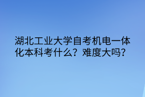 湖北工業(yè)大學自考機電一體化本科考什么？難度大嗎？