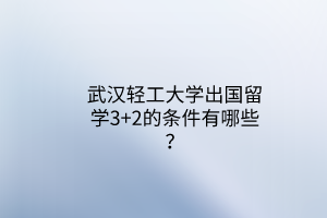 武漢輕工大學(xué)出國留學(xué)3+2的條件有哪些？