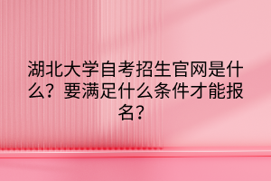 湖北大學(xué)自考招生官網(wǎng)是什么？要滿足什么條件才能報名？