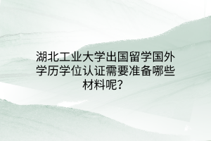 湖北工業(yè)大學出國留學國外學歷學位認證需要準備哪些材料呢？