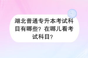 湖北普通專升本考試科目有哪些？在哪兒看考試科目？