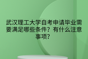 武漢理工大學自考申請畢業(yè)需要滿足哪些條件？有什么注意事項？