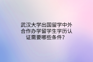 武漢大學出國留學中外合作辦學留學生學歷認證需要哪些條件？