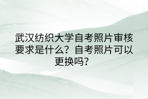 武漢紡織大學自考照片審核要求是什么？自考照片可以更換嗎？