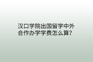 漢口學(xué)院出國留學(xué)中外合作辦學(xué)學(xué)費怎么算？